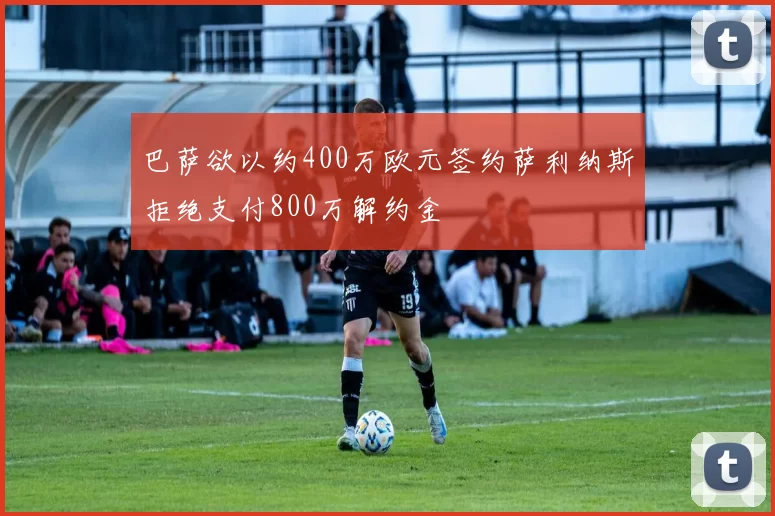 巴萨欲以约400万欧元签约萨利纳斯拒绝支付800万解约金