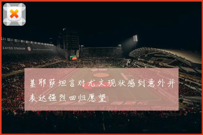 基耶萨坦言对尤文现状感到意外并表达强烈回归愿望
