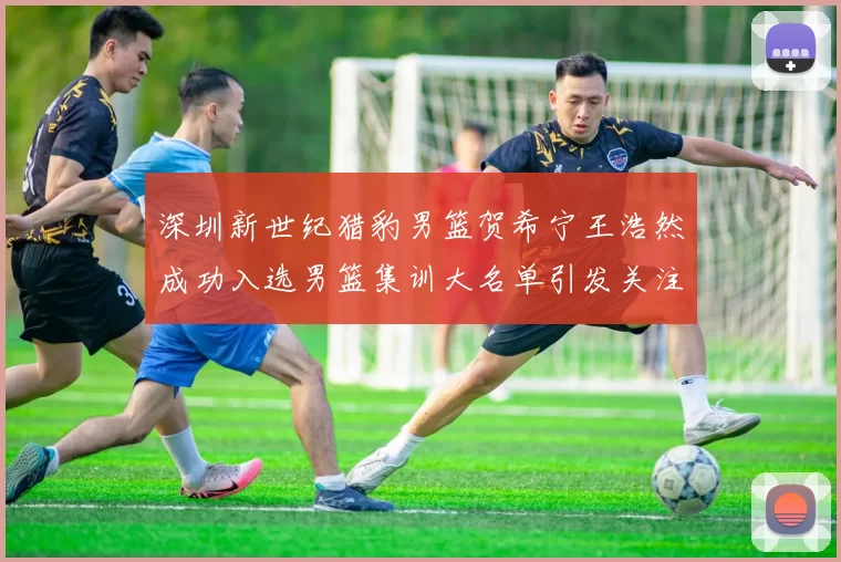 深圳新世纪猎豹男篮贺希宁王浩然成功入选男篮集训大名单引发关注