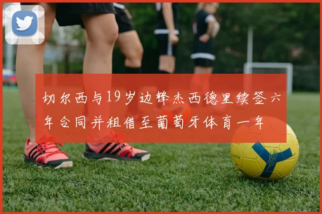 切尔西与19岁边锋杰西德里续签六年合同并租借至葡萄牙体育一年