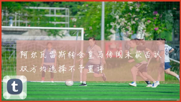 阿尔瓦雷斯转会皇马传闻未获否认双方均选择不予置评