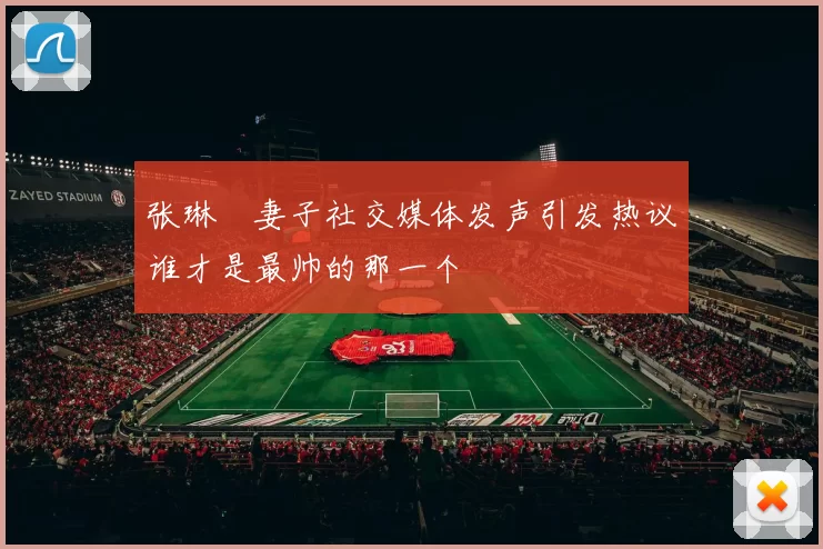 张琳芃妻子社交媒体发声引发热议谁才是最帅的那一个