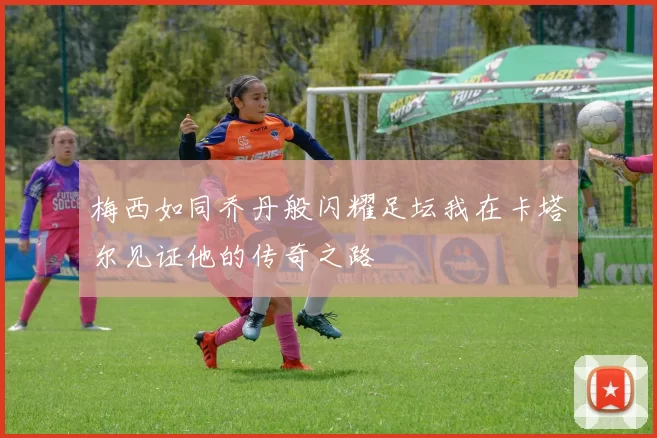 梅西如同乔丹般闪耀足坛我在卡塔尔见证他的传奇之路