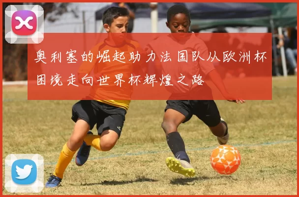 奥利塞的崛起助力法国队从欧洲杯困境走向世界杯辉煌之路