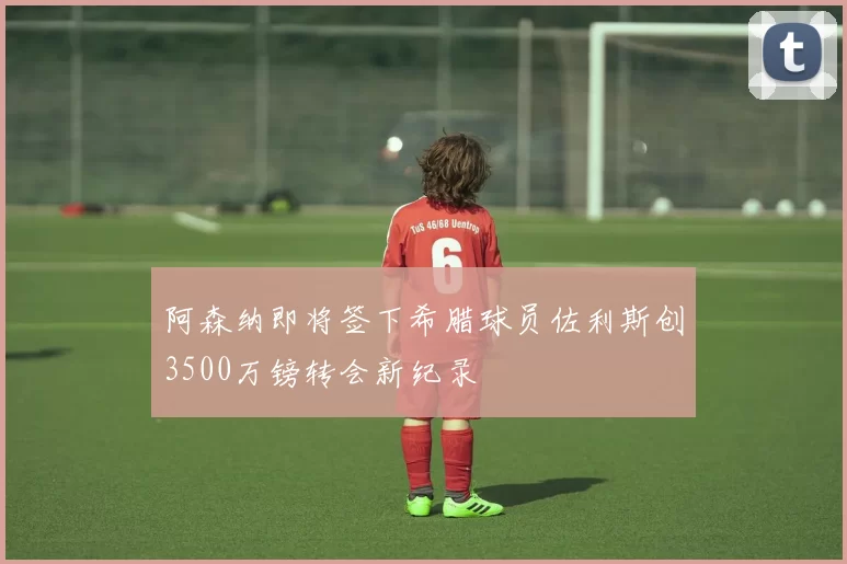 阿森纳即将签下希腊球员佐利斯创3500万镑转会新纪录