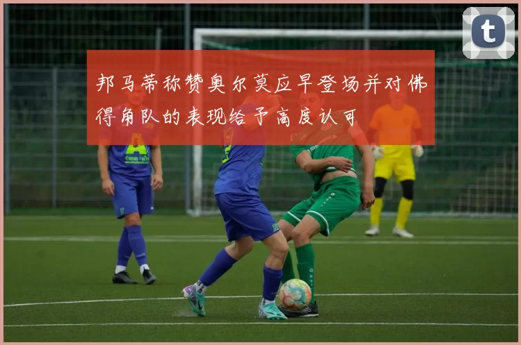 邦马蒂称赞奥尔莫应早登场并对佛得角队的表现给予高度认可