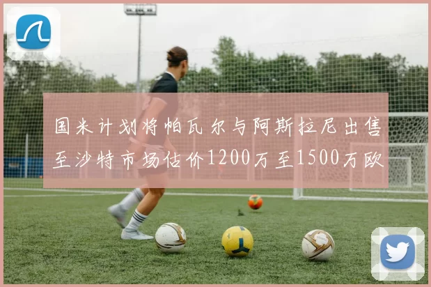 国米计划将帕瓦尔与阿斯拉尼出售至沙特市场估价1200万至1500万欧元