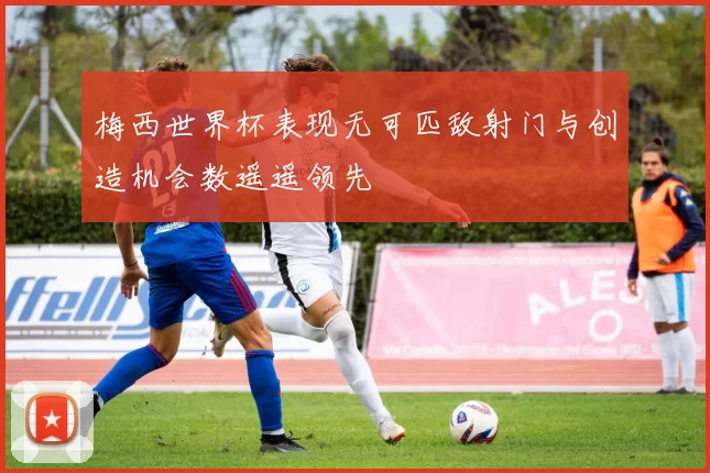 梅西世界杯表现无可匹敌射门与创造机会数遥遥领先