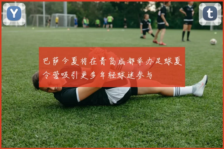 巴萨今夏将在青岛成都举办足球夏令营吸引更多年轻球迷参与