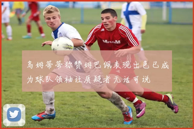 乌姆蒂蒂称赞姆巴佩表现出色已成为球队领袖让质疑者无话可说